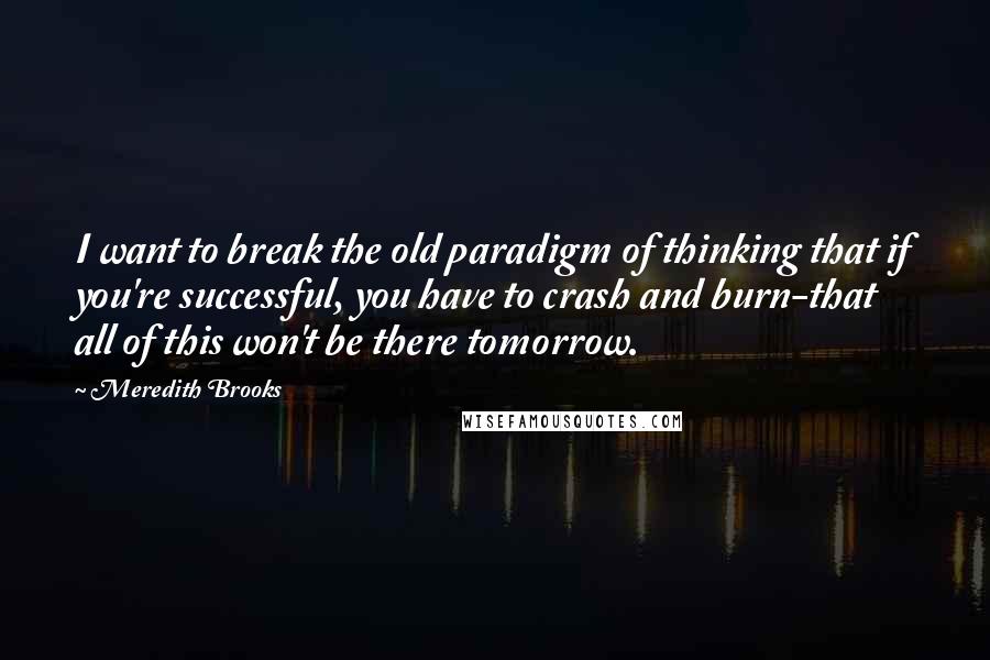 Meredith Brooks Quotes: I want to break the old paradigm of thinking that if you're successful, you have to crash and burn-that all of this won't be there tomorrow.