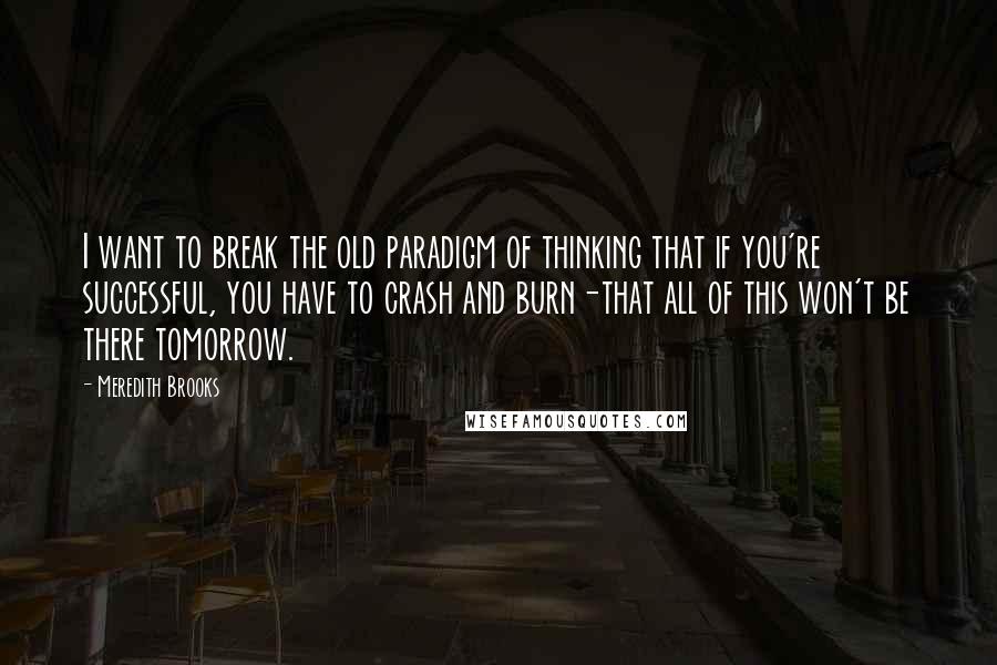 Meredith Brooks Quotes: I want to break the old paradigm of thinking that if you're successful, you have to crash and burn-that all of this won't be there tomorrow.