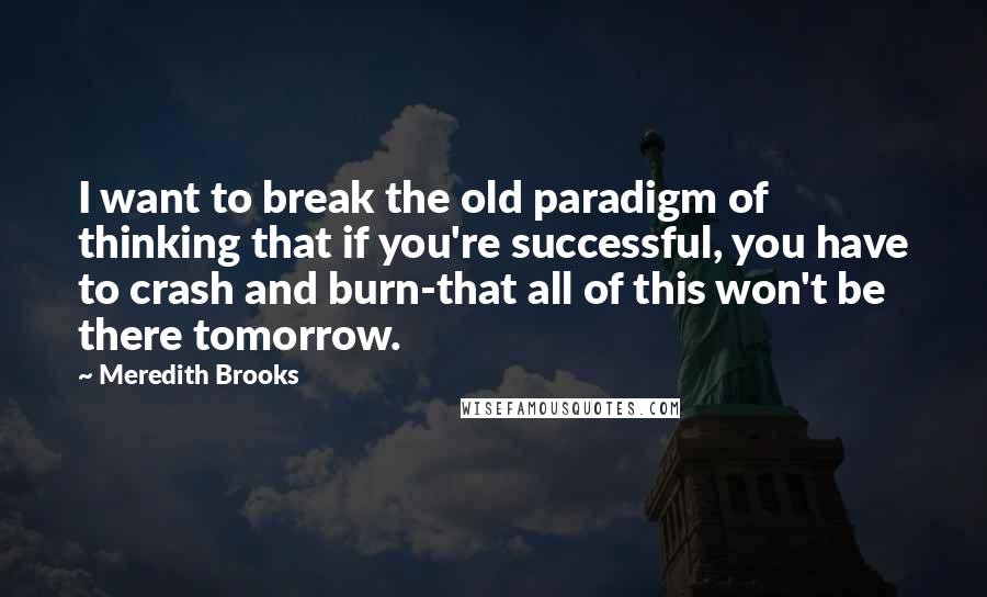 Meredith Brooks Quotes: I want to break the old paradigm of thinking that if you're successful, you have to crash and burn-that all of this won't be there tomorrow.