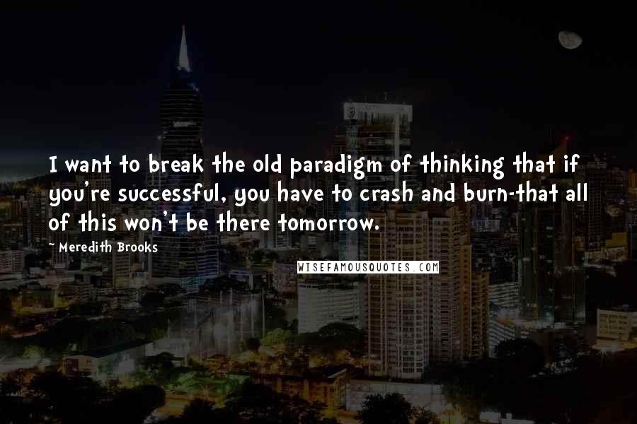 Meredith Brooks Quotes: I want to break the old paradigm of thinking that if you're successful, you have to crash and burn-that all of this won't be there tomorrow.