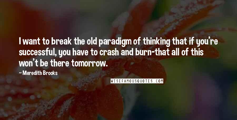 Meredith Brooks Quotes: I want to break the old paradigm of thinking that if you're successful, you have to crash and burn-that all of this won't be there tomorrow.