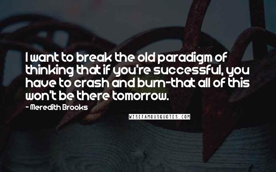Meredith Brooks Quotes: I want to break the old paradigm of thinking that if you're successful, you have to crash and burn-that all of this won't be there tomorrow.