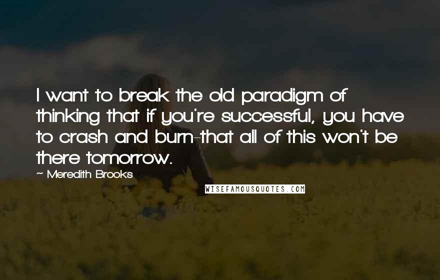 Meredith Brooks Quotes: I want to break the old paradigm of thinking that if you're successful, you have to crash and burn-that all of this won't be there tomorrow.