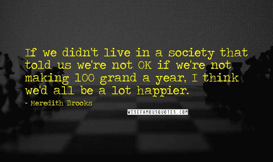 Meredith Brooks Quotes: If we didn't live in a society that told us we're not OK if we're not making 100 grand a year, I think we'd all be a lot happier.