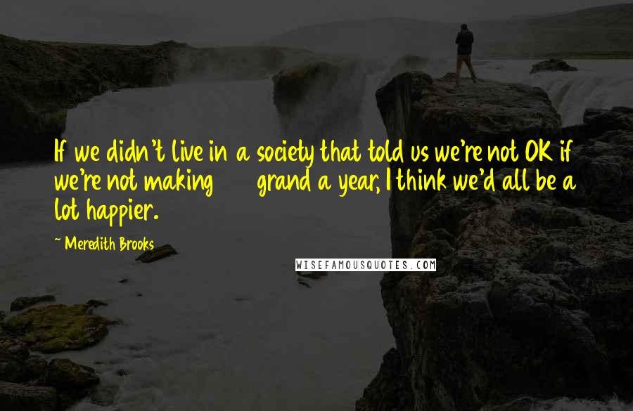 Meredith Brooks Quotes: If we didn't live in a society that told us we're not OK if we're not making 100 grand a year, I think we'd all be a lot happier.