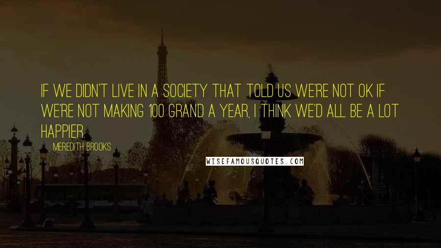 Meredith Brooks Quotes: If we didn't live in a society that told us we're not OK if we're not making 100 grand a year, I think we'd all be a lot happier.