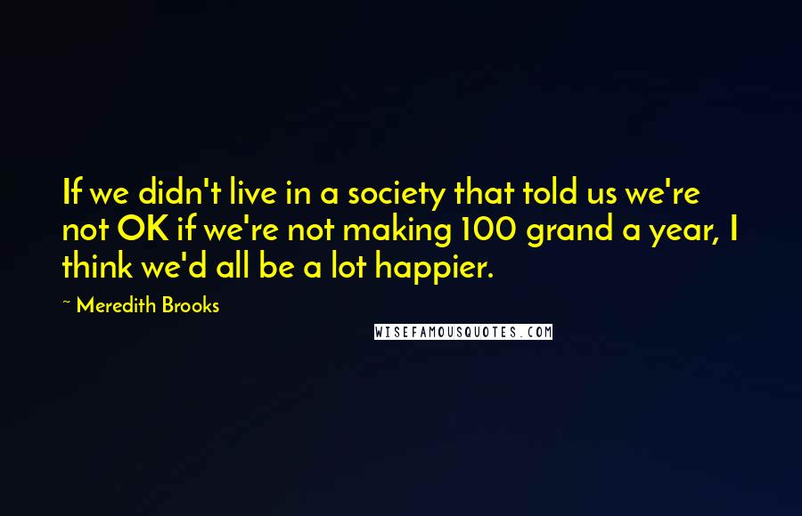 Meredith Brooks Quotes: If we didn't live in a society that told us we're not OK if we're not making 100 grand a year, I think we'd all be a lot happier.