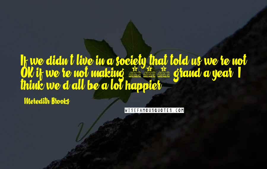 Meredith Brooks Quotes: If we didn't live in a society that told us we're not OK if we're not making 100 grand a year, I think we'd all be a lot happier.