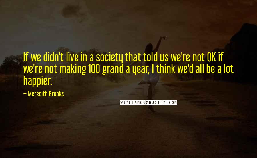 Meredith Brooks Quotes: If we didn't live in a society that told us we're not OK if we're not making 100 grand a year, I think we'd all be a lot happier.