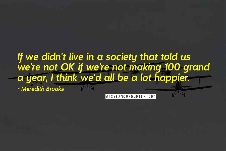 Meredith Brooks Quotes: If we didn't live in a society that told us we're not OK if we're not making 100 grand a year, I think we'd all be a lot happier.