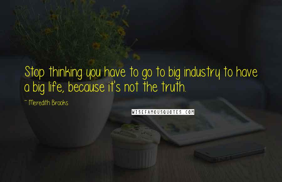 Meredith Brooks Quotes: Stop thinking you have to go to big industry to have a big life, because it's not the truth.