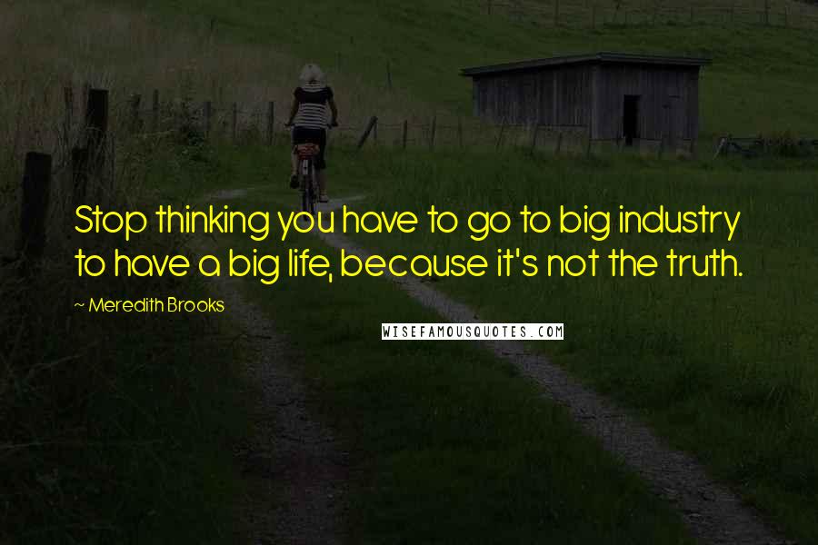 Meredith Brooks Quotes: Stop thinking you have to go to big industry to have a big life, because it's not the truth.