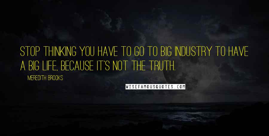 Meredith Brooks Quotes: Stop thinking you have to go to big industry to have a big life, because it's not the truth.