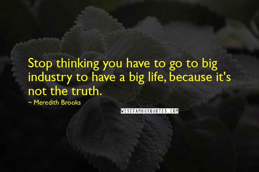 Meredith Brooks Quotes: Stop thinking you have to go to big industry to have a big life, because it's not the truth.