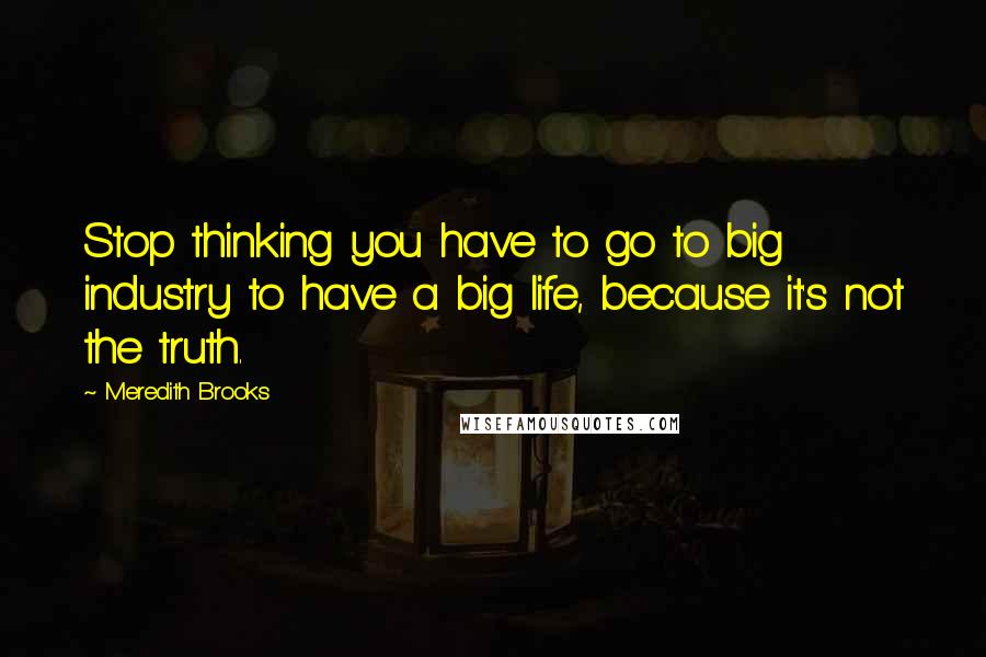 Meredith Brooks Quotes: Stop thinking you have to go to big industry to have a big life, because it's not the truth.