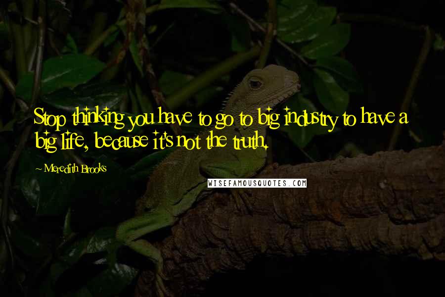 Meredith Brooks Quotes: Stop thinking you have to go to big industry to have a big life, because it's not the truth.