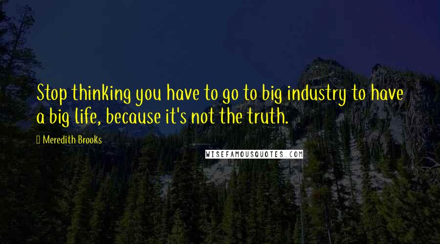 Meredith Brooks Quotes: Stop thinking you have to go to big industry to have a big life, because it's not the truth.