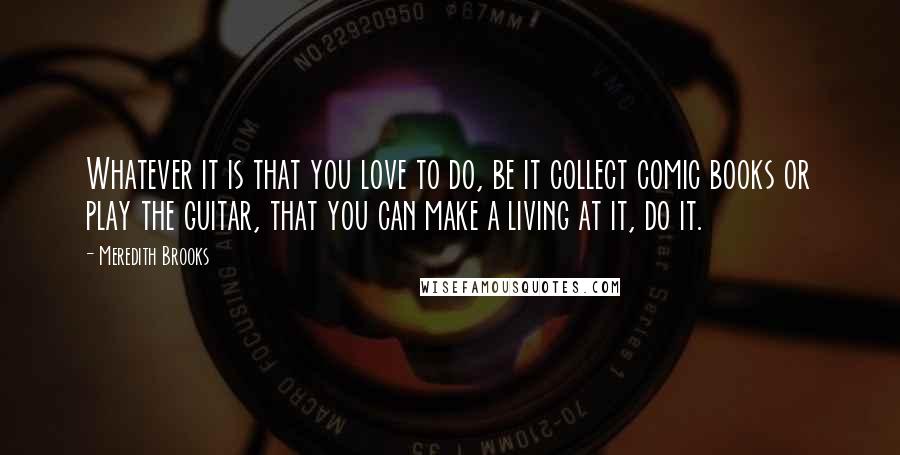 Meredith Brooks Quotes: Whatever it is that you love to do, be it collect comic books or play the guitar, that you can make a living at it, do it.