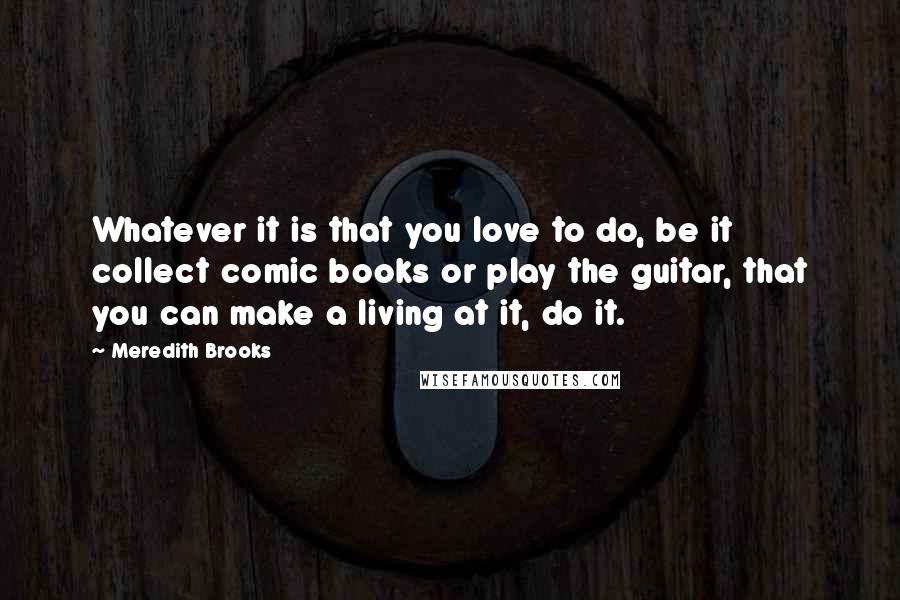 Meredith Brooks Quotes: Whatever it is that you love to do, be it collect comic books or play the guitar, that you can make a living at it, do it.
