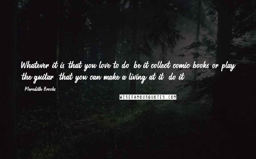Meredith Brooks Quotes: Whatever it is that you love to do, be it collect comic books or play the guitar, that you can make a living at it, do it.