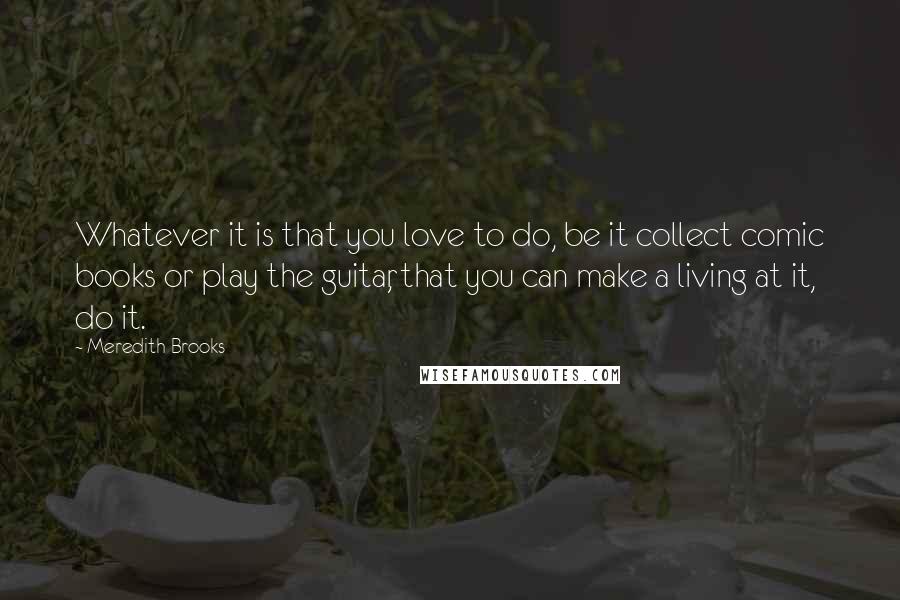 Meredith Brooks Quotes: Whatever it is that you love to do, be it collect comic books or play the guitar, that you can make a living at it, do it.