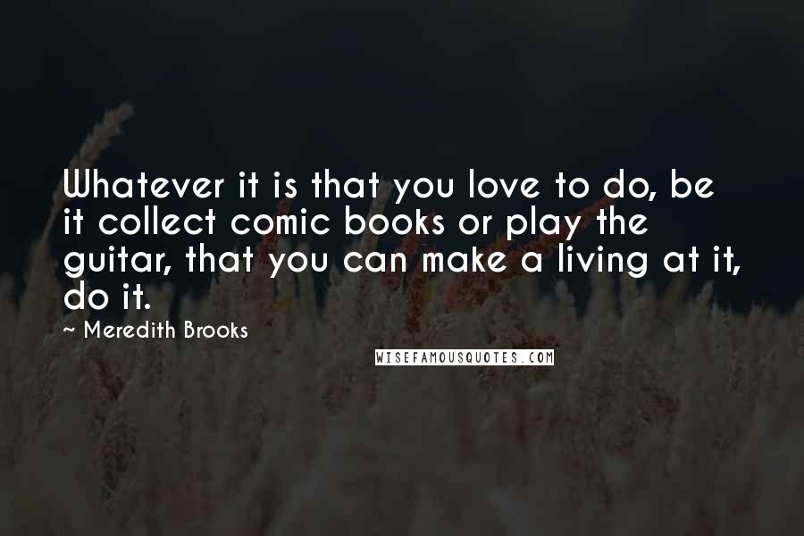 Meredith Brooks Quotes: Whatever it is that you love to do, be it collect comic books or play the guitar, that you can make a living at it, do it.