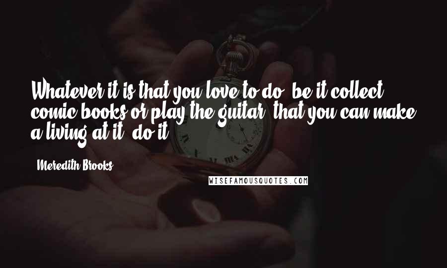 Meredith Brooks Quotes: Whatever it is that you love to do, be it collect comic books or play the guitar, that you can make a living at it, do it.
