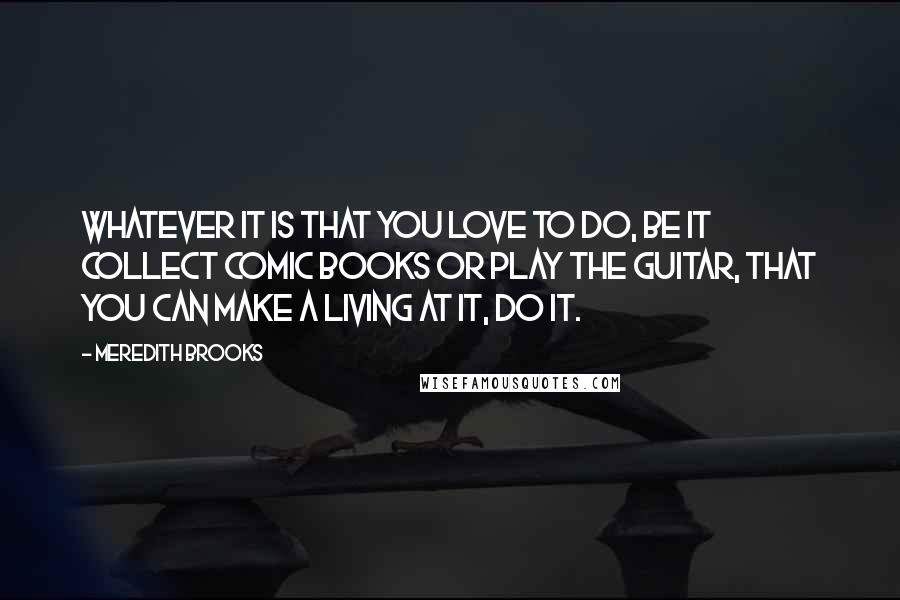 Meredith Brooks Quotes: Whatever it is that you love to do, be it collect comic books or play the guitar, that you can make a living at it, do it.