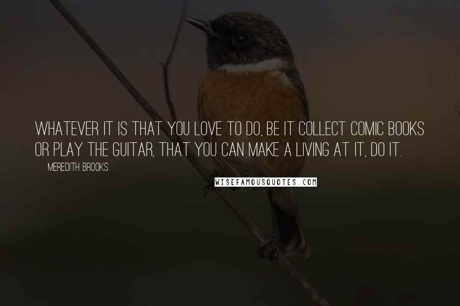 Meredith Brooks Quotes: Whatever it is that you love to do, be it collect comic books or play the guitar, that you can make a living at it, do it.