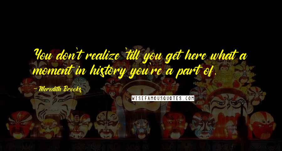 Meredith Brooks Quotes: You don't realize 'till you get here what a moment in history you're a part of.