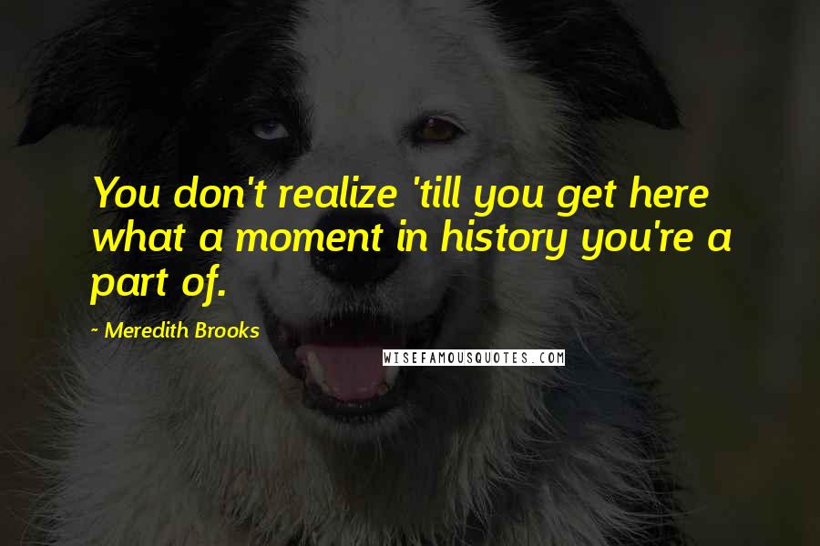 Meredith Brooks Quotes: You don't realize 'till you get here what a moment in history you're a part of.