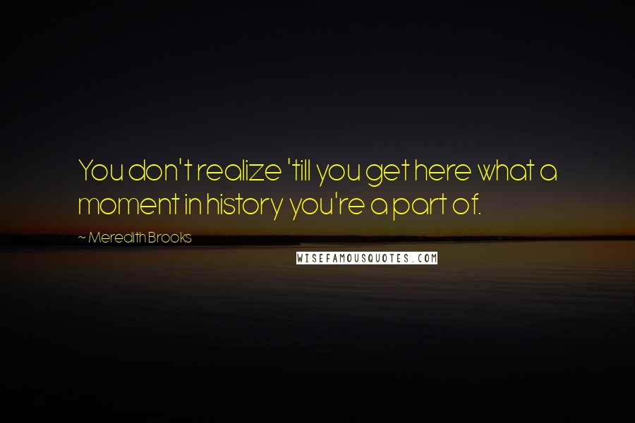 Meredith Brooks Quotes: You don't realize 'till you get here what a moment in history you're a part of.