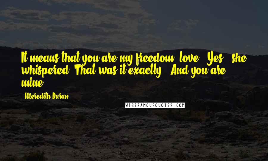 Meredith Duran Quotes: It means that you are my freedom, love.""Yes," she whispered. That was it exactly. "And you are mine.