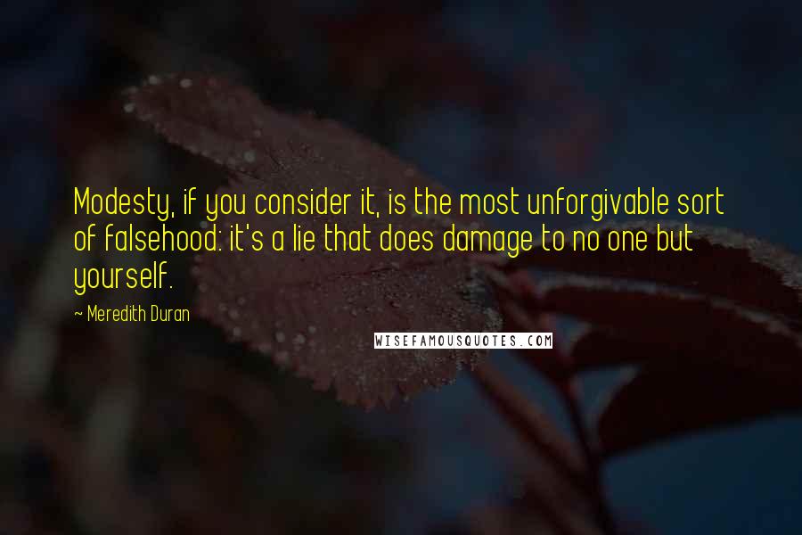 Meredith Duran Quotes: Modesty, if you consider it, is the most unforgivable sort of falsehood: it's a lie that does damage to no one but yourself.