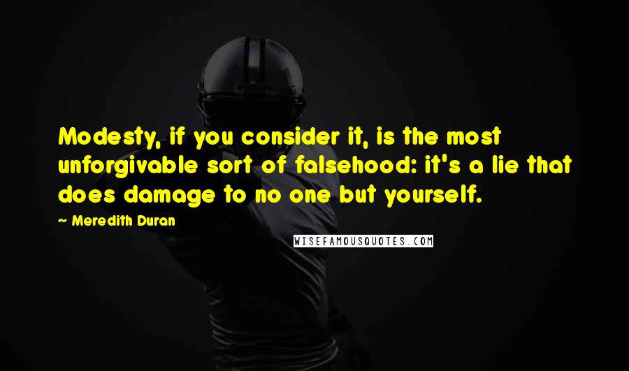 Meredith Duran Quotes: Modesty, if you consider it, is the most unforgivable sort of falsehood: it's a lie that does damage to no one but yourself.