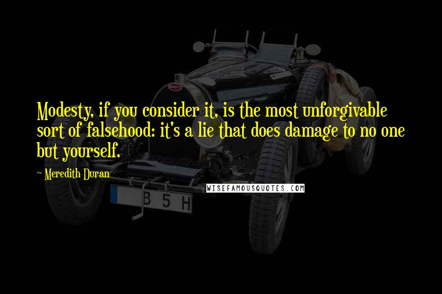 Meredith Duran Quotes: Modesty, if you consider it, is the most unforgivable sort of falsehood: it's a lie that does damage to no one but yourself.