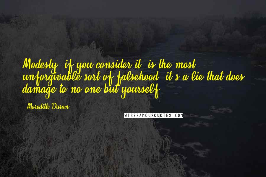 Meredith Duran Quotes: Modesty, if you consider it, is the most unforgivable sort of falsehood: it's a lie that does damage to no one but yourself.