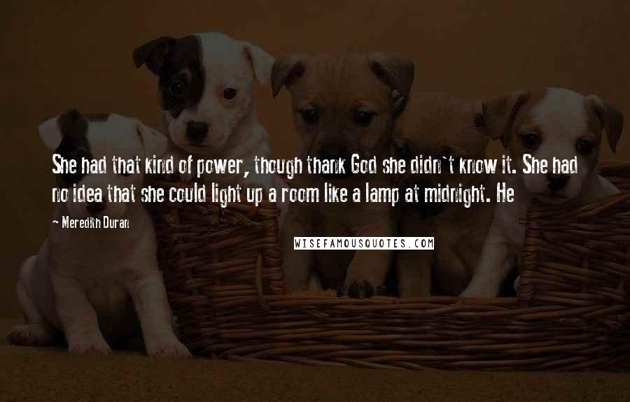 Meredith Duran Quotes: She had that kind of power, though thank God she didn't know it. She had no idea that she could light up a room like a lamp at midnight. He