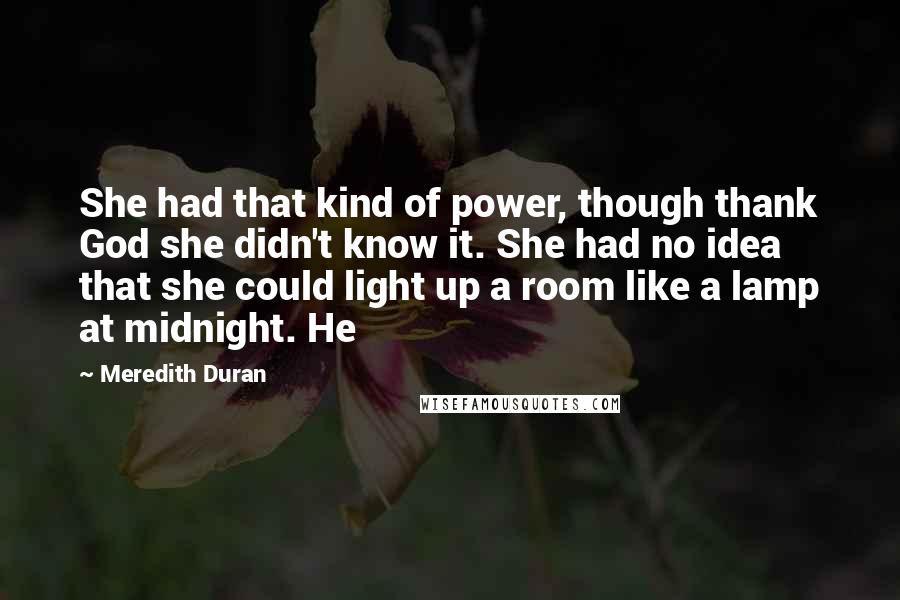 Meredith Duran Quotes: She had that kind of power, though thank God she didn't know it. She had no idea that she could light up a room like a lamp at midnight. He