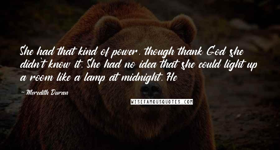 Meredith Duran Quotes: She had that kind of power, though thank God she didn't know it. She had no idea that she could light up a room like a lamp at midnight. He