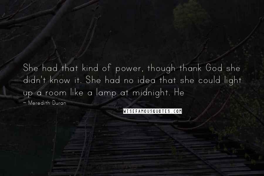 Meredith Duran Quotes: She had that kind of power, though thank God she didn't know it. She had no idea that she could light up a room like a lamp at midnight. He