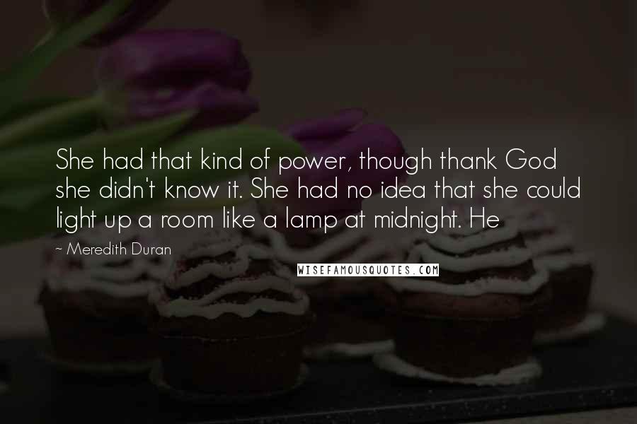 Meredith Duran Quotes: She had that kind of power, though thank God she didn't know it. She had no idea that she could light up a room like a lamp at midnight. He