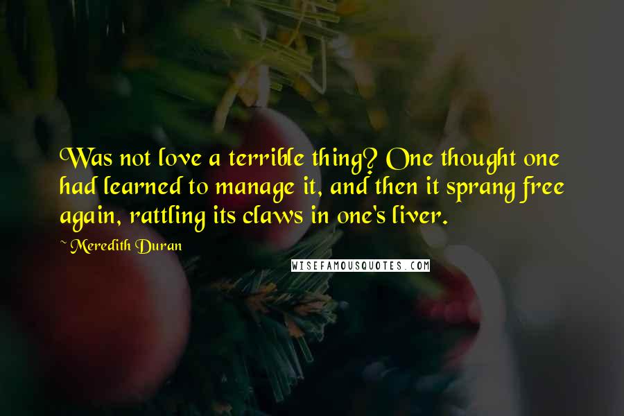 Meredith Duran Quotes: Was not love a terrible thing? One thought one had learned to manage it, and then it sprang free again, rattling its claws in one's liver.
