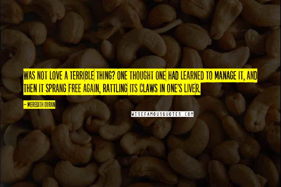 Meredith Duran Quotes: Was not love a terrible thing? One thought one had learned to manage it, and then it sprang free again, rattling its claws in one's liver.