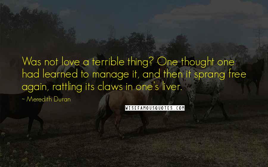 Meredith Duran Quotes: Was not love a terrible thing? One thought one had learned to manage it, and then it sprang free again, rattling its claws in one's liver.