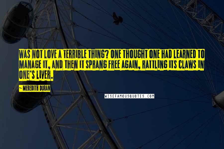 Meredith Duran Quotes: Was not love a terrible thing? One thought one had learned to manage it, and then it sprang free again, rattling its claws in one's liver.