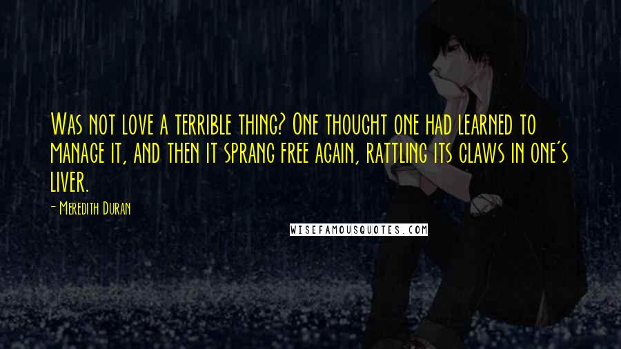 Meredith Duran Quotes: Was not love a terrible thing? One thought one had learned to manage it, and then it sprang free again, rattling its claws in one's liver.