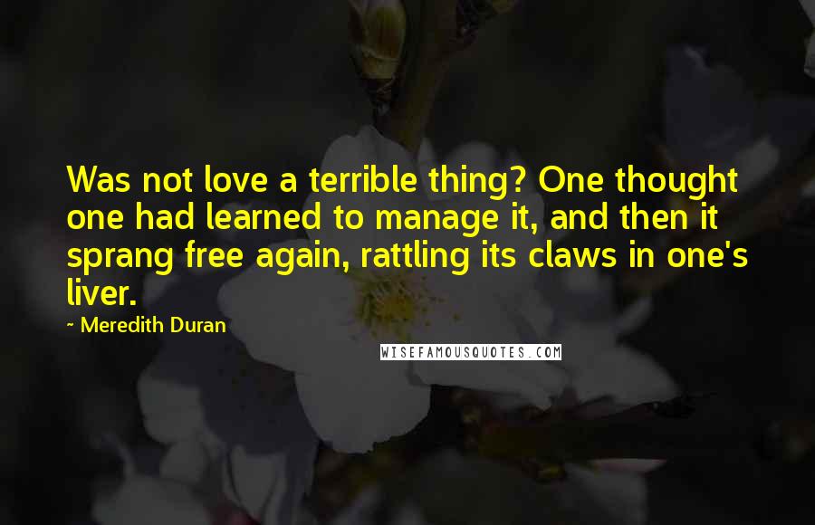 Meredith Duran Quotes: Was not love a terrible thing? One thought one had learned to manage it, and then it sprang free again, rattling its claws in one's liver.