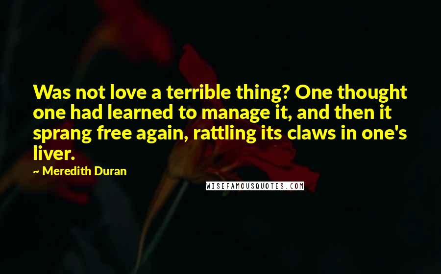 Meredith Duran Quotes: Was not love a terrible thing? One thought one had learned to manage it, and then it sprang free again, rattling its claws in one's liver.