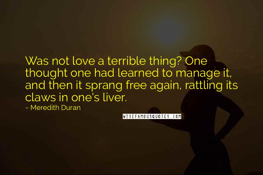 Meredith Duran Quotes: Was not love a terrible thing? One thought one had learned to manage it, and then it sprang free again, rattling its claws in one's liver.